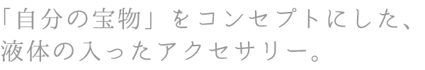 「自分の宝物」をコンセプトにした、液体の入ったアクセサリー。
